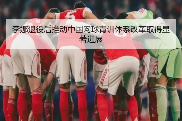 李娜退役后推动中国网球青训体系改革取得显著进展（xingkong）